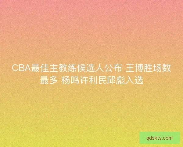 CBA最佳主教练候选人公布 王博胜场数最多 杨鸣许利民邱彪入选