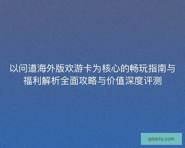 以问道海外版欢游卡为核心的畅玩指南与福利解析全面攻略与价值深度评测