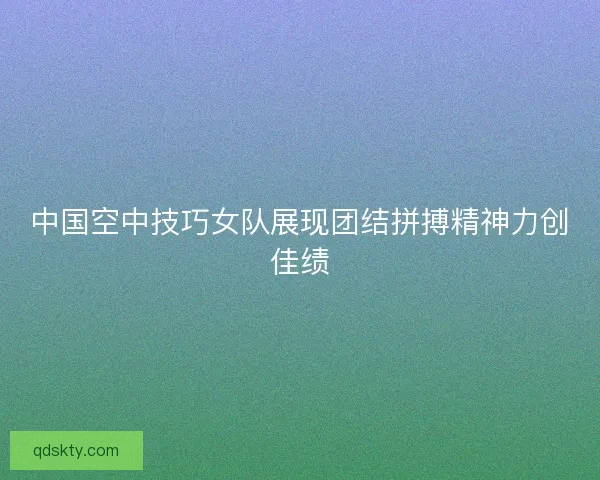 中国空中技巧女队展现团结拼搏精神力创佳绩